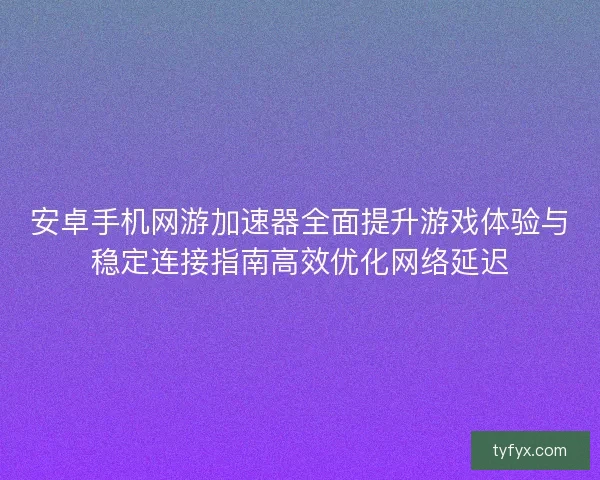 安卓手机网游加速器全面提升游戏体验与稳定连接指南高效优化网络延迟