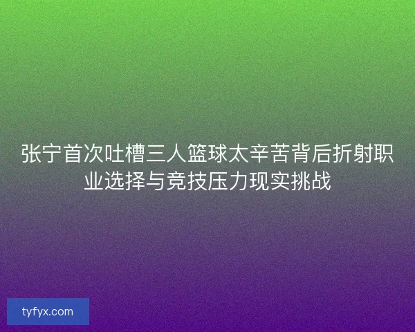 张宁首次吐槽三人篮球太辛苦背后折射职业选择与竞技压力现实挑战