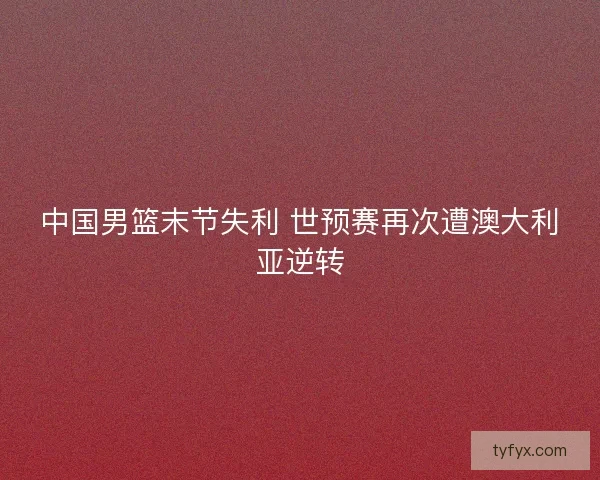 中国男篮末节失利 世预赛再次遭澳大利亚逆转