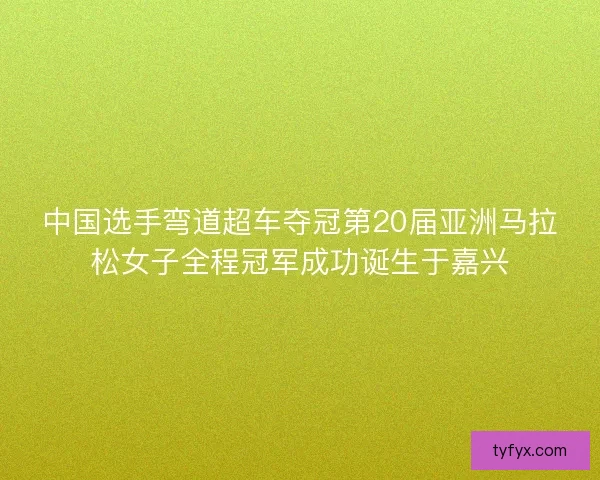中国选手弯道超车夺冠第20届亚洲马拉松女子全程冠军成功诞生于嘉兴