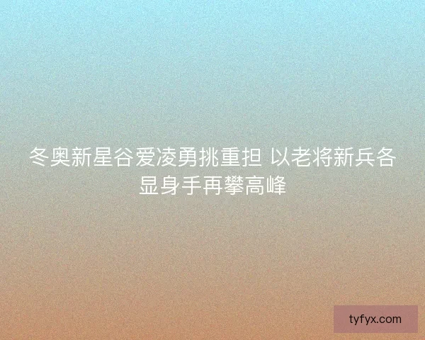 冬奥新星谷爱凌勇挑重担 以老将新兵各显身手再攀高峰