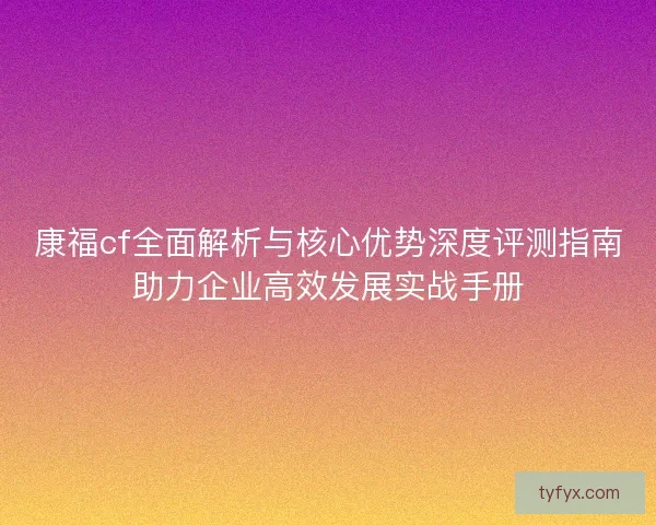 康福cf全面解析与核心优势深度评测指南助力企业高效发展实战手册