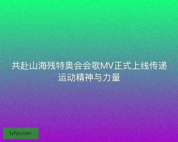 共赴山海残特奥会会歌MV正式上线传递运动精神与力量