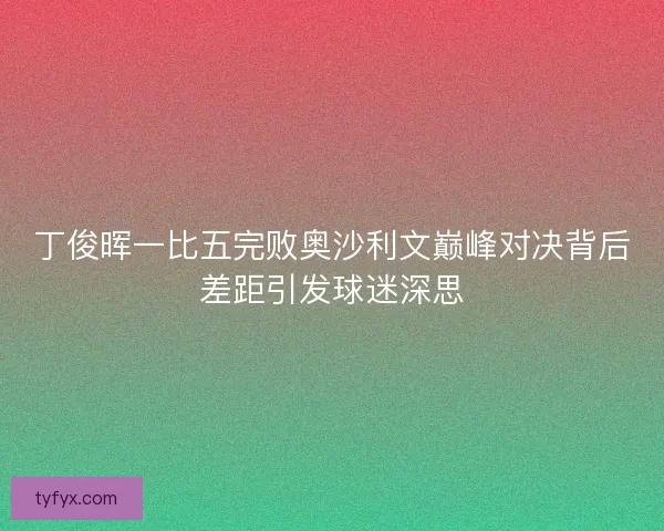 丁俊晖一比五完败奥沙利文巅峰对决背后差距引发球迷深思