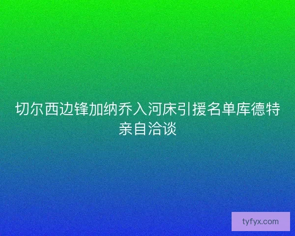 切尔西边锋加纳乔入河床引援名单库德特亲自洽谈