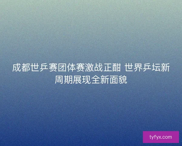 成都世乒赛团体赛激战正酣 世界乒坛新周期展现全新面貌