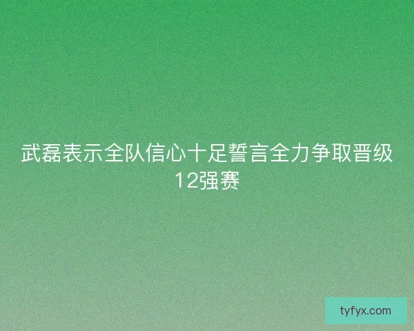 武磊表示全队信心十足誓言全力争取晋级12强赛